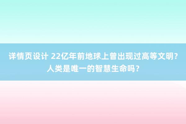 详情页设计 22亿年前地球上曾出现过高等文明？人类是唯一的智慧生命吗？