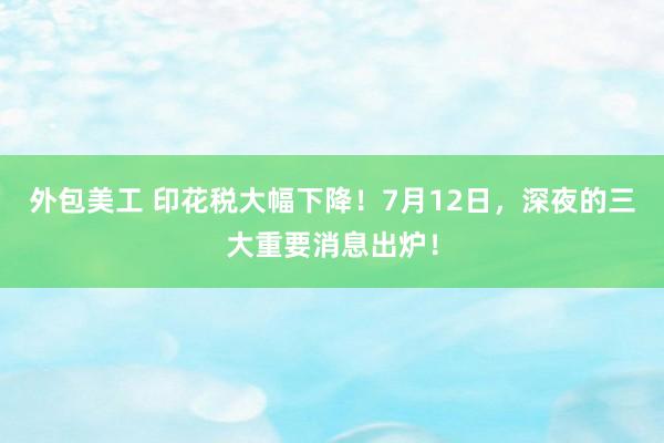 外包美工 印花税大幅下降！7月12日，深夜的三大重要消息出炉！