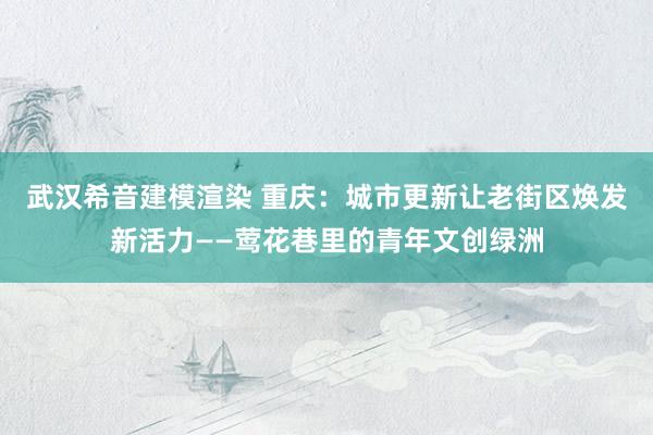 武汉希音建模渲染 重庆：城市更新让老街区焕发新活力——莺花巷里的青年文创绿洲