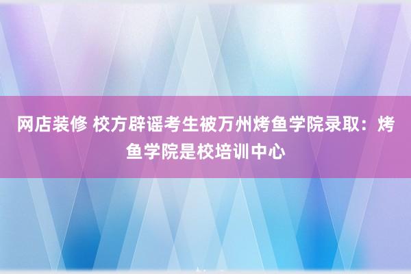 网店装修 校方辟谣考生被万州烤鱼学院录取：烤鱼学院是校培训中心