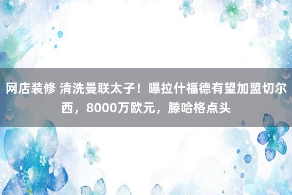 网店装修 清洗曼联太子！曝拉什福德有望加盟切尔西，8000万欧元，滕哈格点头