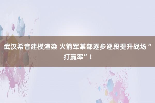 武汉希音建模渲染 火箭军某部逐步逐段提升战场“打赢率”！