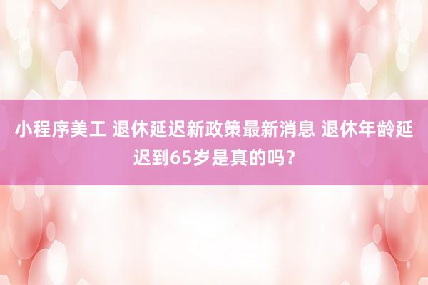 小程序美工 退休延迟新政策最新消息 退休年龄延迟到65岁是真的吗？