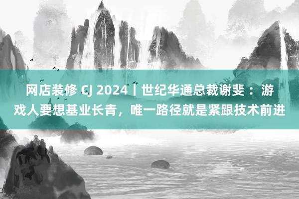 网店装修 CJ 2024丨世纪华通总裁谢斐 ：游戏人要想基业长青，唯一路径就是紧跟技术前进