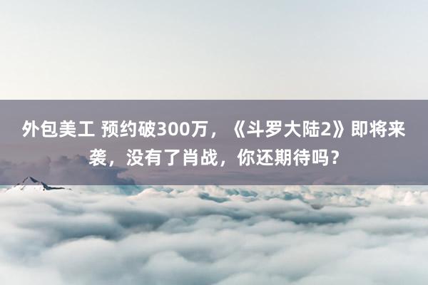 外包美工 预约破300万，《斗罗大陆2》即将来袭，没有了肖战，你还期待吗？